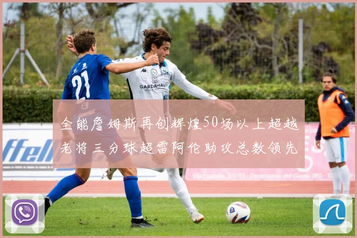 全能詹姆斯再创辉煌50场以上超越老将三分球超雷阿伦助攻总数领先隆多