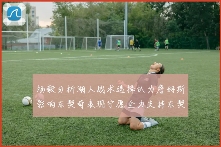 杨毅分析湖人战术选择认为詹姆斯影响东契奇表现宁愿全力支持东契奇