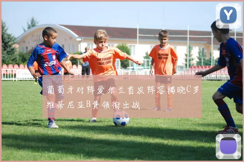 葡萄牙对阵爱尔兰首发阵容揭晓C罗维蒂尼亚B费领衔出战