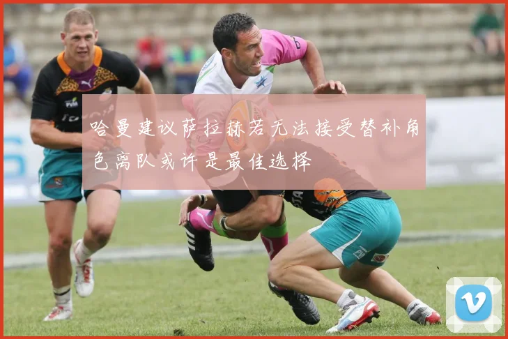 哈曼建议萨拉赫若无法接受替补角色离队或许是最佳选择