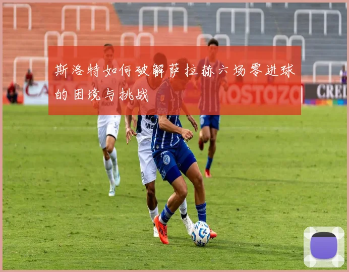 斯洛特如何破解萨拉赫六场零进球的困境与挑战