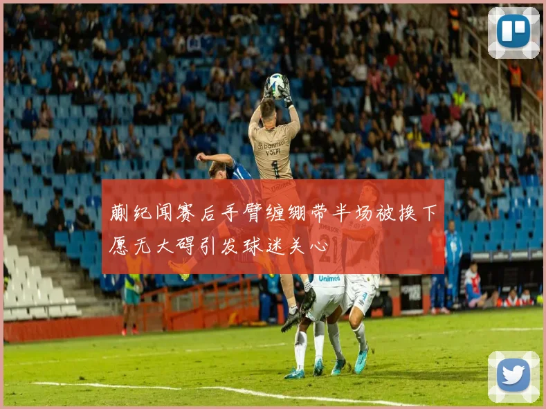 蒯纪闻赛后手臂缠绷带半场被换下愿无大碍引发球迷关心