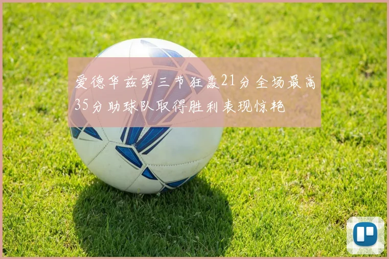 爱德华兹第三节狂轰21分全场最高35分助球队取得胜利表现惊艳