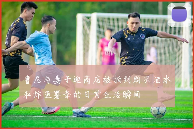 鲁尼与妻子逛商店被拍到购买酒水和炸鱼薯条的日常生活瞬间