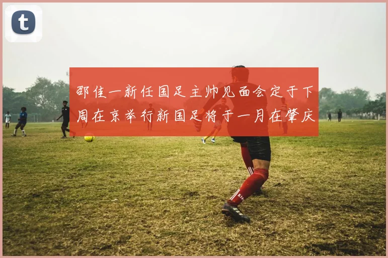 邵佳一新任国足主帅见面会定于下周在京举行新国足将于一月在肇庆集训