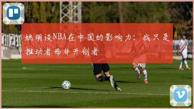 姚明谈NBA在中国的影响力：我只是推动者而非开创者
