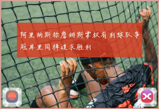 阿里纳斯称詹姆斯掌权有利球队争冠库里同样追求胜利